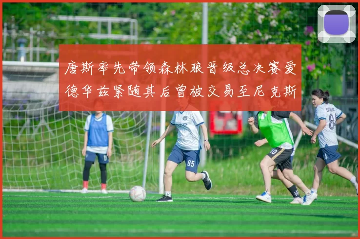 唐斯率先带领森林狼晋级总决赛爱德华兹紧随其后曾被交易至尼克斯