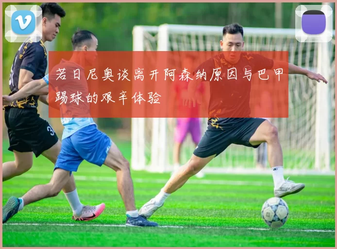 若日尼奥谈离开阿森纳原因与巴甲踢球的艰辛体验