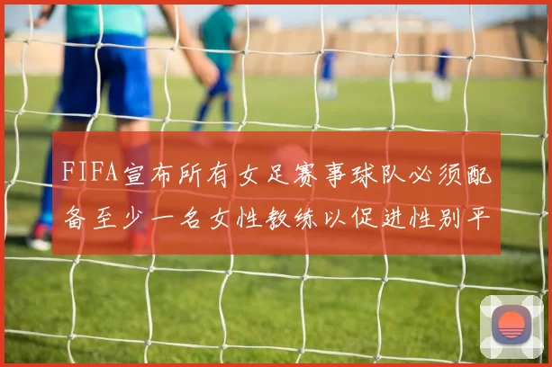 FIFA宣布所有女足赛事球队必须配备至少一名女性教练以促进性别平等