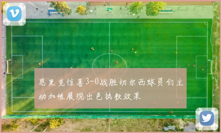 恩里克惊喜3-0战胜切尔西球员们主动加练展现出色执教效果